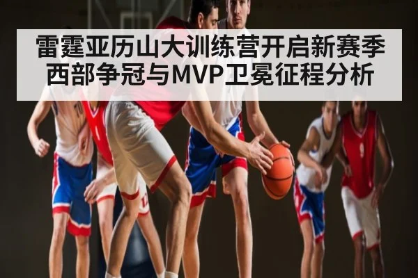 雷霆亚历山大训练营开启新赛季西部争冠与MVP卫冕征程分析（kaiyun）